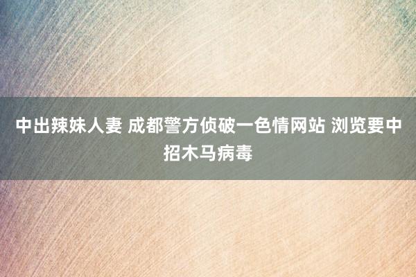 中出辣妹人妻 成都警方侦破一色情网站 浏览要中招木马病毒