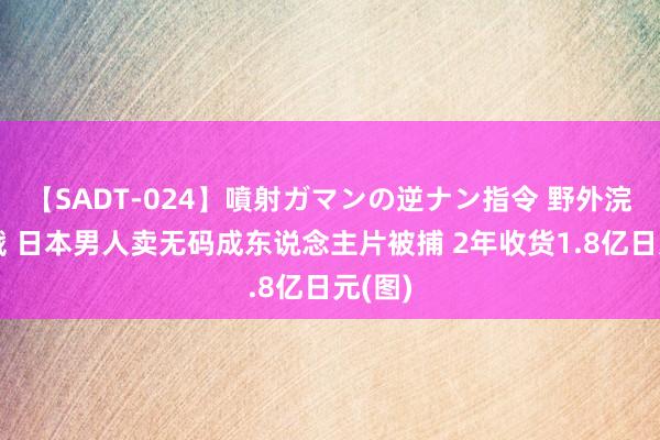 【SADT-024】噴射ガマンの逆ナン指令 野外浣腸悪戯 日本男人卖无码成东说念主片被捕 2年收货1.8亿日元(图)