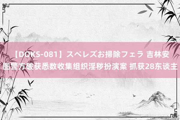 【DOKS-081】スペレズお掃除フェラ 吉林安图警方破获悉数收集组织淫秽扮演案 抓获28东谈主