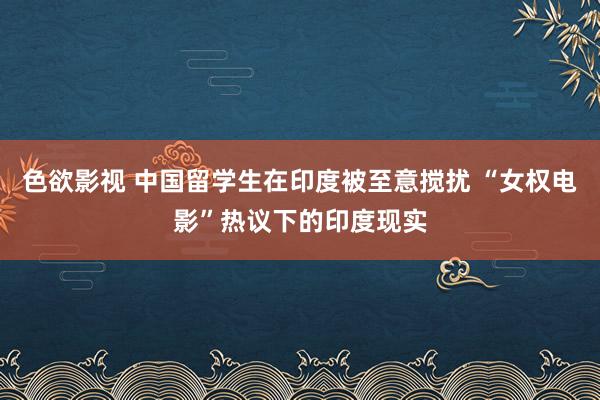 色欲影视 中国留学生在印度被至意搅扰 “女权电影”热议下的印度现实