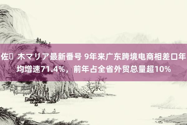 佐々木マリア最新番号 9年来广东跨境电商相差口年均增速71.4%，前年占全省外贸总量超10%