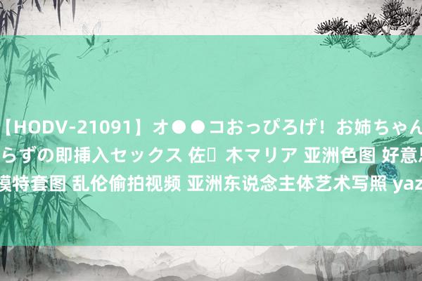 【HODV-21091】オ●●コおっぴろげ！お姉ちゃん 四六時中濡れまくり、前戯いらずの即挿入セックス 佐々木マリア 亚洲色图 好意思女脸色写照 女优模特套图 乱伦偷拍视频 亚洲东说念主体艺术写照 yazhouse8 com 第34565页 | My XXX Hot Girl