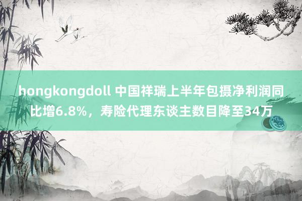 hongkongdoll 中国祥瑞上半年包摄净利润同比增6.8%，寿险代理东谈主数目降至34万