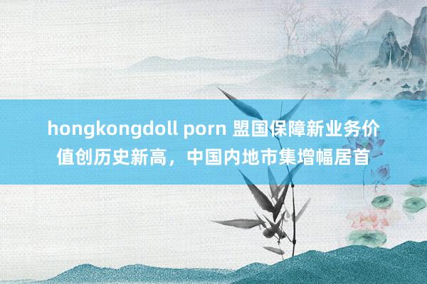 hongkongdoll porn 盟国保障新业务价值创历史新高，中国内地市集增幅居首