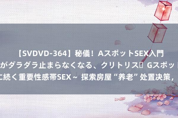 【SVDVD-364】秘儀！AスポットSEX入門 ～刺激した瞬間から愛液がダラダラ止まらなくなる、クリトリス・Gスポットに続く重要性感帯SEX～ 探索房屋“养老”处置决策，上海将最初落地“三项轨制”