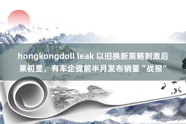 hongkongdoll leak 以旧换新策略刺激后果初显，有车企提前半月发布销量“战报”