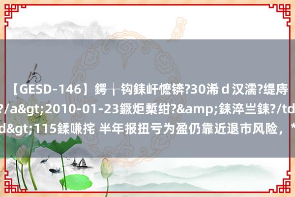 【GESD-146】鍔╁钩銇屽懡锛?30浠ｄ汉濡?缇庤倝銈傝笂銈?3浜?/a>2010-01-23鐝炬槧绀?&銇淬亗銇?/td>115鍒嗛挓 半年报扭亏为盈仍靠近退市风险，*ST贤丰独董联手发函督促