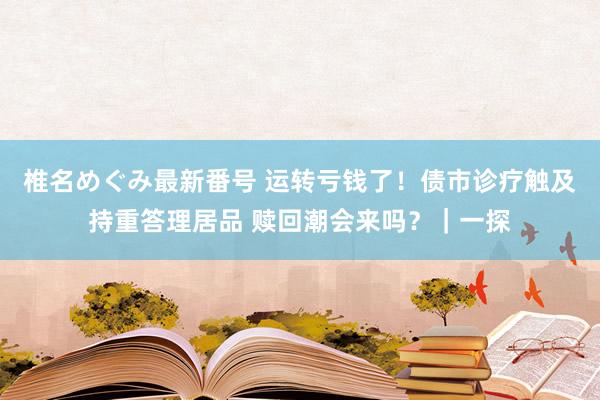 椎名めぐみ最新番号 运转亏钱了！债市诊疗触及持重答理居品 赎回潮会来吗？｜一探