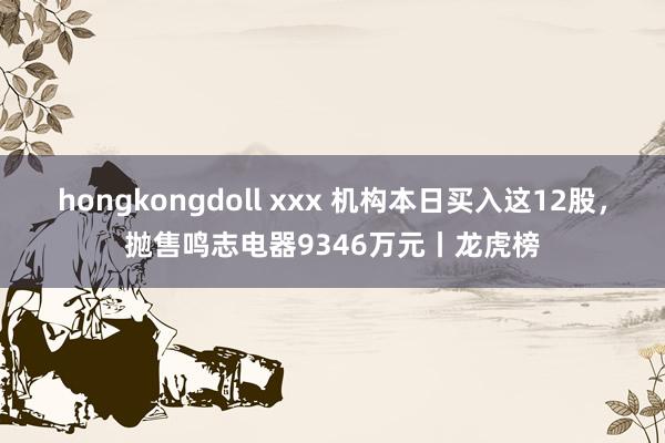 hongkongdoll xxx 机构本日买入这12股，抛售鸣志电器9346万元丨龙虎榜