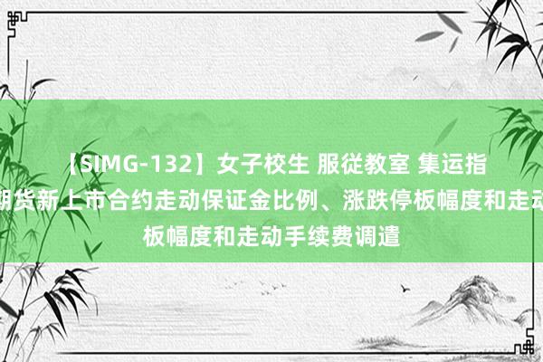 【SIMG-132】女子校生 服従教室 集运指数（欧线）期货新上市合约走动保证金比例、涨跌停板幅度和走动手续费调遣