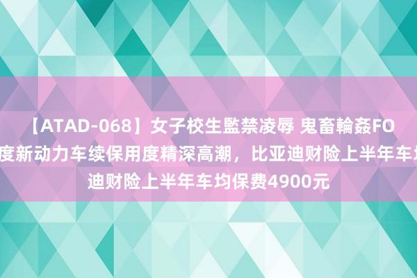 【ATAD-068】女子校生監禁凌辱 鬼畜輪姦FOREVER2 二季度新动力车续保用度精深高潮，比亚迪财险上半年车均保费4900元