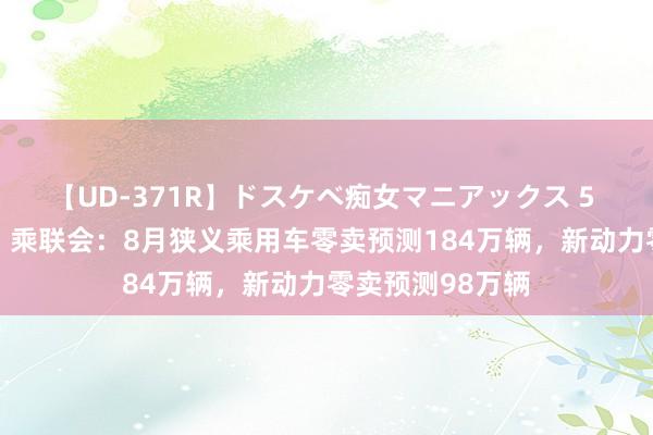 【UD-371R】ドスケベ痴女マニアックス 5 女教師＆女医編 乘联会：8月狭义乘用车零卖预测184万辆，新动力零卖预测98万辆