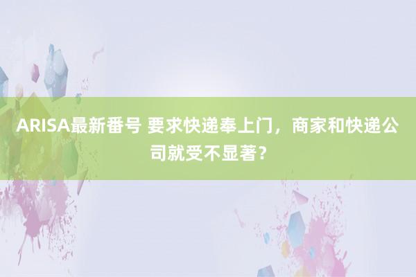 ARISA最新番号 要求快递奉上门，商家和快递公司就受不显著？