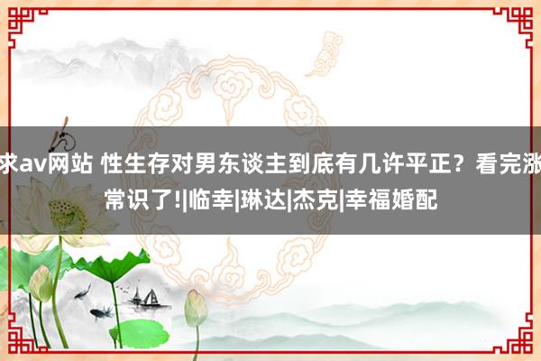 求av网站 性生存对男东谈主到底有几许平正？看完涨常识了!|临幸|琳达|杰克|幸福婚配