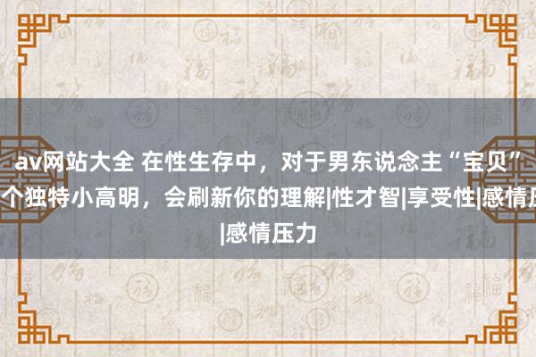 av网站大全 在性生存中，对于男东说念主“宝贝”的5个独特小高明，会刷新你的理解|性才智|享受性|感情压力