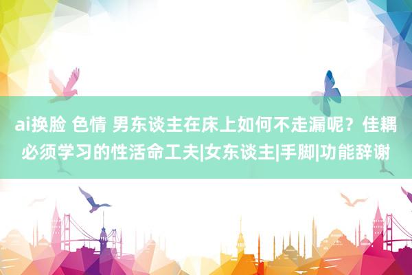 ai换脸 色情 男东谈主在床上如何不走漏呢？佳耦必须学习的性活命工夫|女东谈主|手脚|功能辞谢