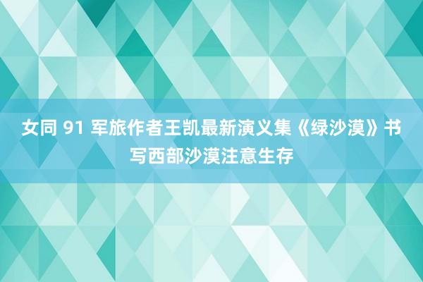 女同 91 军旅作者王凯最新演义集《绿沙漠》书写西部沙漠注意生存