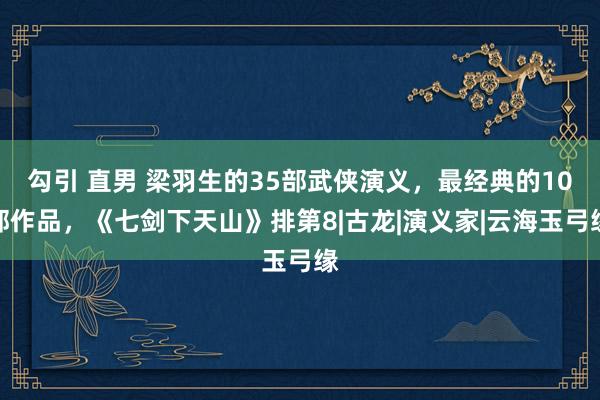 勾引 直男 梁羽生的35部武侠演义，最经典的10部作品，《七剑下天山》排第8|古龙|演义家|云海玉弓缘