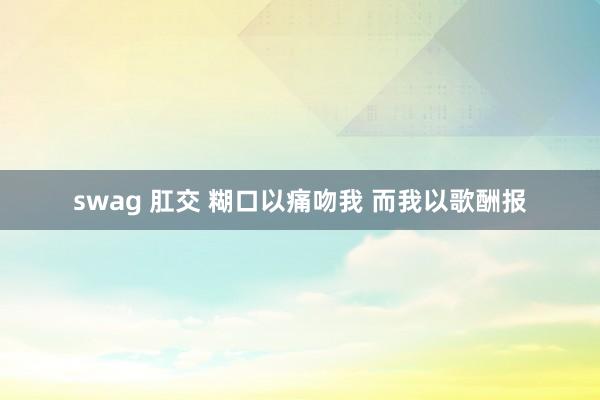 swag 肛交 糊口以痛吻我 而我以歌酬报