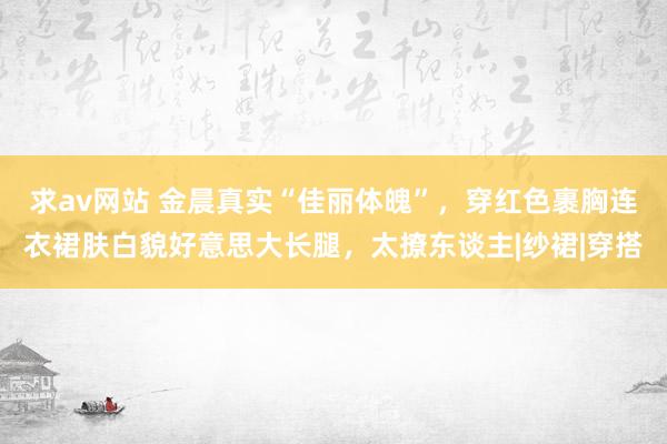 求av网站 金晨真实“佳丽体魄”，穿红色裹胸连衣裙肤白貌好意思大长腿，太撩东谈主|纱裙|穿搭