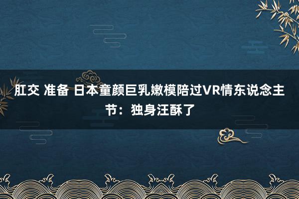 肛交 准备 日本童颜巨乳嫩模陪过VR情东说念主节：独身汪酥了