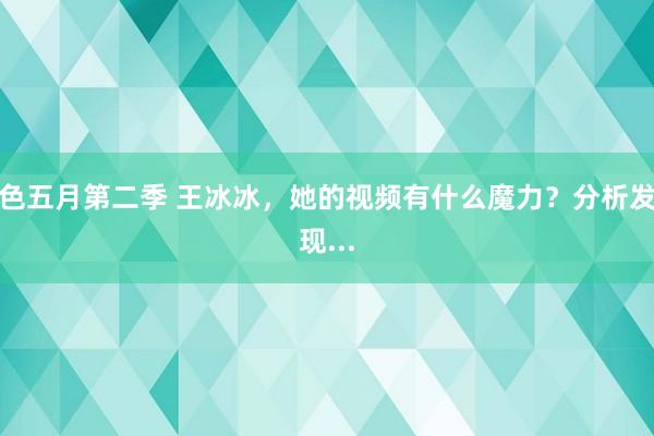 色五月第二季 王冰冰，她的视频有什么魔力？分析发现...