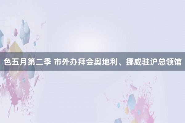 色五月第二季 市外办拜会奥地利、挪威驻沪总领馆