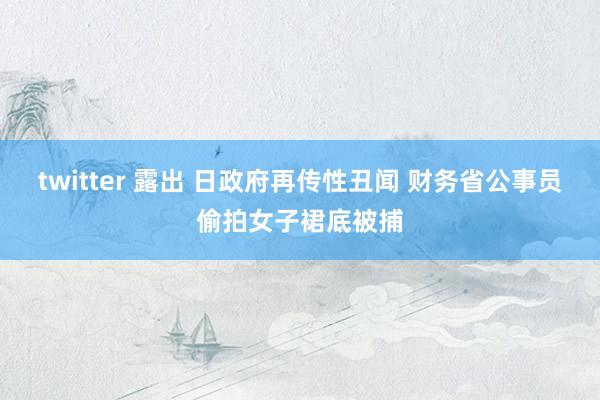 twitter 露出 日政府再传性丑闻 财务省公事员偷拍女子裙底被捕