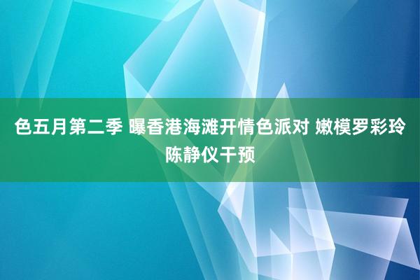 色五月第二季 曝香港海滩开情色派对 嫩模罗彩玲陈静仪干预