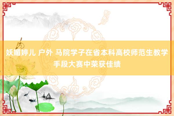 妖媚婷儿 户外 马院学子在省本科高校师范生教学手段大赛中荣获佳绩