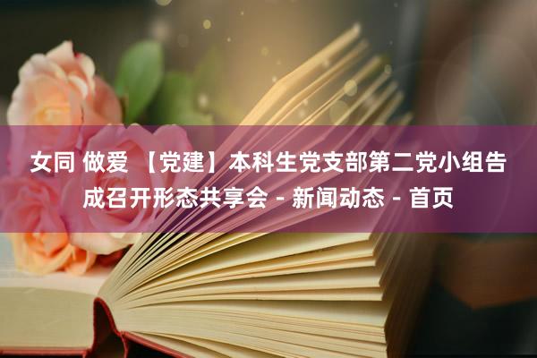 女同 做爱 【党建】本科生党支部第二党小组告成召开形态共享会－新闻动态－首页