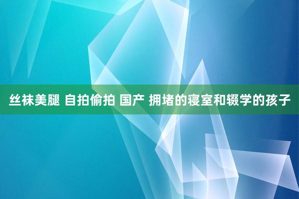 丝袜美腿 自拍偷拍 国产 拥堵的寝室和辍学的孩子