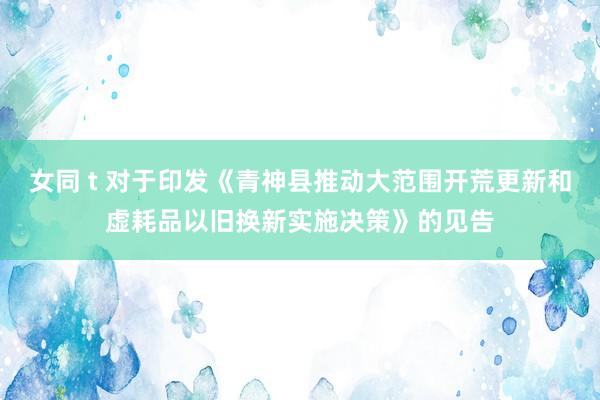 女同 t 对于印发《青神县推动大范围开荒更新和虚耗品以旧换新实施决策》的见告