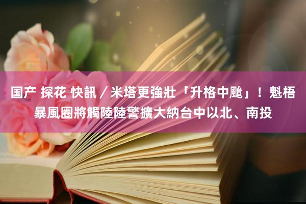 国产 探花 快訊／米塔更強壯「升格中颱」！魁梧暴風圈將觸陸　陸警擴大納台中以北、南投