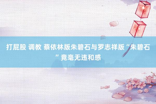 打屁股 调教 蔡依林版朱碧石与罗志祥版“朱碧石”竟毫无违和感