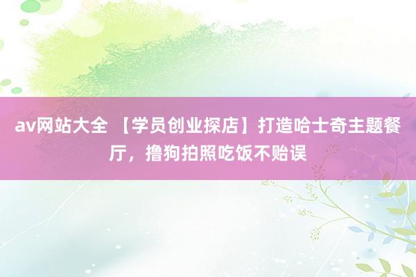 av网站大全 【学员创业探店】打造哈士奇主题餐厅，撸狗拍照吃饭不贻误