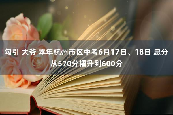 勾引 大爷 本年杭州市区中考6月17日、18日 总分从570分擢升到600分