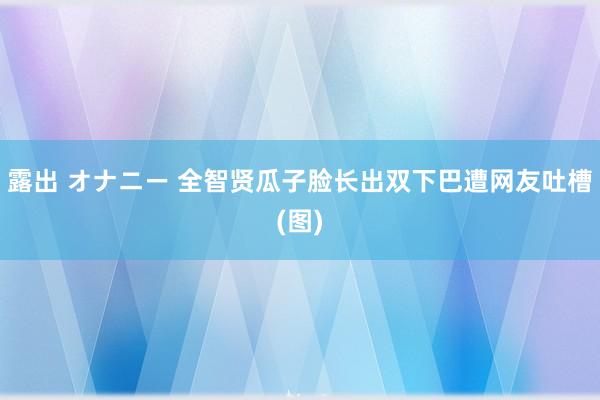 露出 オナニー 全智贤瓜子脸长出双下巴遭网友吐槽(图)