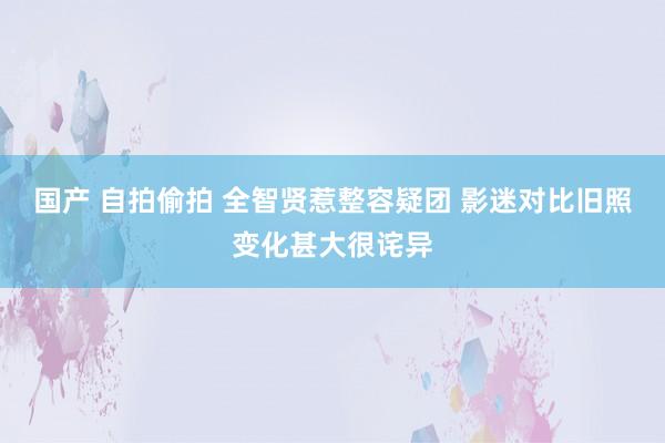 国产 自拍偷拍 全智贤惹整容疑团 影迷对比旧照变化甚大很诧异