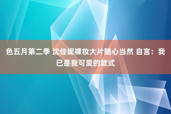 色五月第二季 沈佳妮裸妆大片随心当然 自言：我已是我可爱的款式