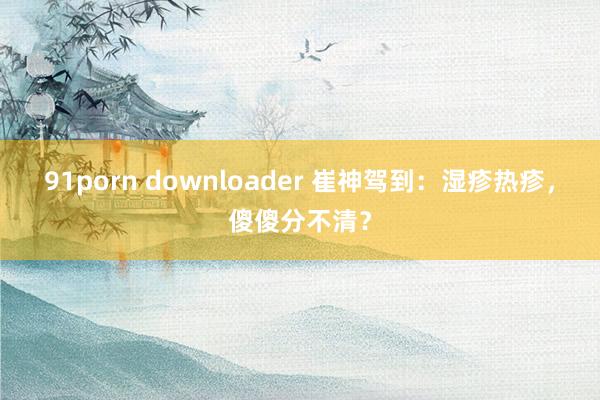 91porn downloader 崔神驾到：湿疹热疹，傻傻分不清？