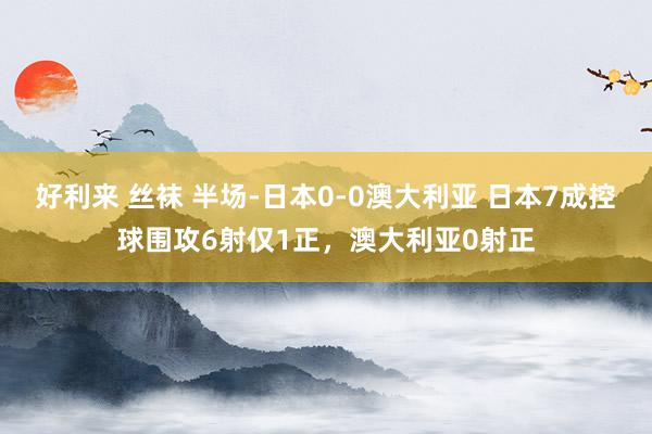 好利来 丝袜 半场-日本0-0澳大利亚 日本7成控球围攻6射仅1正，澳大利亚0射正