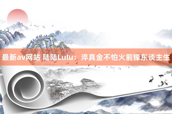 最新av网站 陆陆Lulu：淬真金不怕火前锋东谈主生