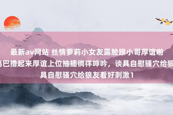 最新av网站 丝情萝莉小女友露脸跟小哥厚谊啪啪，足交大鸡巴撸起来厚谊上位抽插徜徉呻吟，谈具自慰骚穴给狼友看好刺激1