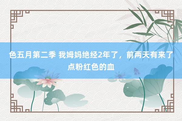 色五月第二季 我姆妈绝经2年了，前两天有来了点粉红色的血