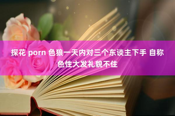 探花 porn 色狼一天内对三个东谈主下手 自称色性大发礼貌不住