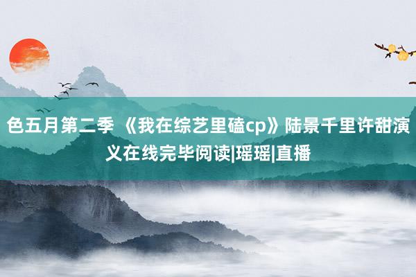 色五月第二季 《我在综艺里磕cp》陆景千里许甜演义在线完毕阅读|瑶瑶|直播