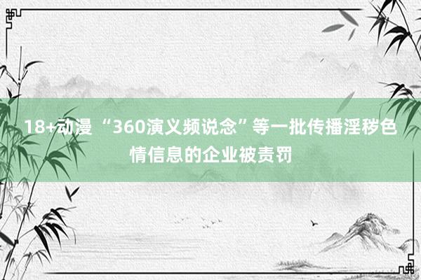 18+动漫 “360演义频说念”等一批传播淫秽色情信息的企业被责罚