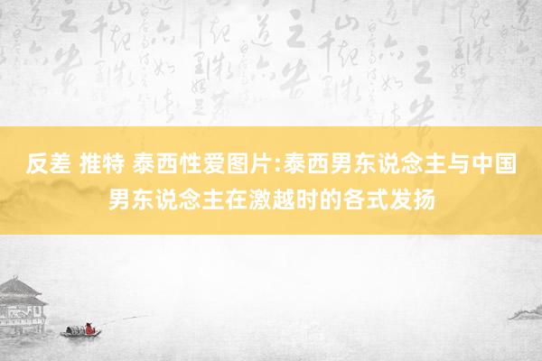 反差 推特 泰西性爱图片:泰西男东说念主与中国男东说念主在激越时的各式发扬