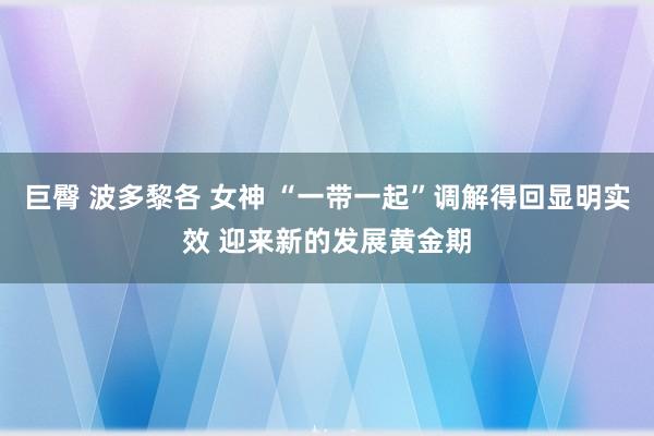 巨臀 波多黎各 女神 “一带一起”调解得回显明实效 迎来新的发展黄金期